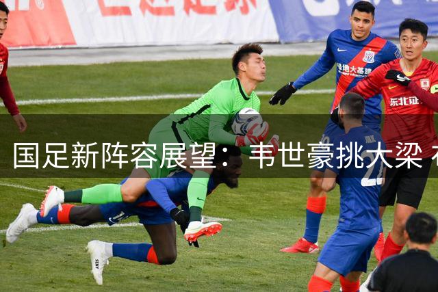 国足新阵容展望：韦世豪挑大梁 布尼亚明迎新机